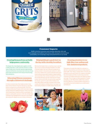 Drawing attention to our
high-ﬁber, low-sodium and
low-cholesterol products.
Three grams of soluble fiber daily from oatmeal, in a
diet low in saturated fat and cholesterol, helps improve
heart health. That’s why, in Canada, where consumers are
looking for whole-grain foods, the company is elevating
the entire Quaker portfolio, transforming more than
25 products by adding whole grain and reducing sodium
and sugar. These changes are being signaled on Quaker
packaging, as well. Meanwhile, Quaker Oats products
are being offered as a healthy breakfast alternative in
such leading food retail establishments as McDonald’s
and Starbucks.
Consumer Impacts
Health-conscious consumers and consumer advocates, who seek
more enjoyable and healthier food choices while striving for environmental
sustainability, are increasingly a large and powerful force in our world.
Helping kids get a good start on
the day with a healthy breakfast.
We know that Quaker Oats is a nutritious way to start the
day. So we’ve worked with Magic Breakfast since 2007
to donate Quaker Oats and Tropicana orange juice to
primary schools in the poorest parts of the U.K., where
one in four children live in poverty and thousands go to
school without having eaten breakfast. Magic Breakfast
aims to provide a free, nutritious breakfast to each child
who would otherwise start the school day too hungry
to learn. By the end of 2010, the partnership supported
172 schools, up from 51 a year earlier, feeding more
than 5,000 children each day in locations that include
London, Birmingham and Manchester. Our target is to
feed healthy breakfasts to 10,000 children daily by 2012.
Creating biomass from oat hulls
helps power a university.
The Quaker Oats Cedar Rapids plant supplies oat hulls,
a milling byproduct, to the University of Iowa as an alter-
native energy source. Oat hulls represent approximately
20 percent of the fuel consumed at the University of Iowa
power plant and 14 percent of its total purchased energy
(fuel and electric).
Educating Chinese consumers
through a cholesterol challenge.
In China, increased sales of our Quaker products have
been a driver behind a 10 percent decrease in saturated
fat per serving across our foods portfolio. The China
Cholesterol Education Program, which launched a Quaker
30-Day Cholesterol Challenge Program, invites consumers
with elevated blood cholesterol levels to participate. The
program raised public awareness of the risks of high blood
cholesterol and highlighted the importance of a healthy
diet, along with regular exercise, to reduce cholesterol.
27 Case Stories
 