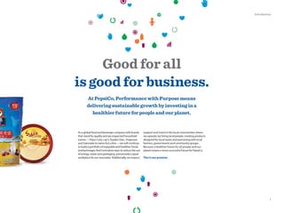 Good for all
is good for business.
At PepsiCo, Performance with Purpose means
delivering sustainable growth by investing in a
healthier future for people and our planet.
support and invest in the local communities where
we operate, by hiring local people, creating products
designed for local tastes and partnering with local
farmers, governments and community groups.
Because a healthier future for all people and our
planet means a more successful future for PepsiCo.
This is our promise.
As a global food and beverage company with brands
that stand for quality and are respected household
names—Pepsi-Cola, Lay’s, Quaker Oats, Tropicana
and Gatorade to name but a few—we will continue
to build a portfolio of enjoyable and healthier foods
and beverages, find innovative ways to reduce the use
of energy, water and packaging, and provide a great
workplace for our associates. Additionally, we respect,
1
Introduction
 