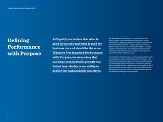 Deﬁning
Performance
with Purpose
At PepsiCo, we believe that what is
good for society and what is good for
business can and should be the same.
When we ﬁrst launched Performance
with Purpose, we were clear that
our long-term proﬁtable growth was
linked inextricably to our ability to
deliver our sustainability objectives.
We defined them as Performance—a promise to strive to
deliver superior, sustainable financial performance; Human
Sustainability—addressing global and complex nutrition needs;
Environmental Sustainability—being a good steward of our
planet’s natural resources; and Talent Sustainability—creating
employment opportunities and developing associates while
fostering a diverse and inclusive workplace. Today we are as
committed to these objectives as ever.
As our business continues to grow and develop around the world,
we continue to evolve our thinking around Performance with
Purpose. Over the past two years, as we have worked to embed
our sustainability objectives firmly into our business model, we
have learned a great deal—about what we are capable of, about
the impact of our actions, and about the priority areas that the
business must focus on in order to continue to grow and serve
the global community for the next decade.
2
PepsiCo Sustainability Summary 2010
 