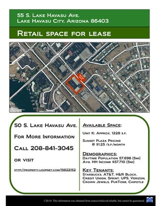 55 S. Lake Havasu Ave.
Lake Havasu City, Arizona 86403
Retail space for lease
50 S. Lake Havasu Ave.
For More Information
Call 208-841-3045
or visit
http://property.loopnet.com/15622152
Available Space:
Unit K: Approx. 1228 s.f.
Sunset Plaza Pricing
@ $1.25 /s.f./month
Demographics:
Daytime Population 57,698 (5mi)
Avg. HH Income $57,710 (5mi)
Key Tenants:
Starbucks, AT&T, H&R Block,
Credit Union, Sprint, UPS, Verizon,
Crown Jewels, PurTone, Chipotle
1/20/14 This information was obtained from sources believed reliable, but cannot be guaranteed.
55S.Lake
Havasu
London
Bridge Rd.
 