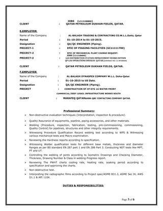 JOBS (LC12108800)
CLIENT : QATAR PETROLEUM DUKHAN FIELDS, QATAR.
E.EMPLOYER
Name of the Company : AL-BALAGH TRADING & CONTRACTING CO.W.L.L.Doha, Qatar
Period : 01-10-2014 to 01-10-2015.
Designation : QA/QC ENGINEER (Piping).
PROJECT-1 : EPIC OF PIGGING FACILITIES (GC11111700)
PROJECT-2 : EPIC OF MECHANICAL PLANT CHANGE REQUEST-
JOBS (LC12108800)
PROJECT-2 : GAS DISTRIBUTION STATION IMPROVEMENT WORKS WITHIN
QP GAS OPERATIONS DHUKAN -QATAR (CONTRACT NO: LC-09108600)
CLIENT : QATAR PETROLEUM DUKHAN FIELDS, QATAR.
F.EMPLOYER
Name of the Company : AL-BALAGH DYNASPEX COMPANY W.L.L. Doha-Qatar
Period : 01-10-2015 to till Date.
Designation : QA/QC ENGINEER (Piping).
PROJECT : CONSTRUCTION OF CP-07A 1A WATER FRONT
COMMERCIAL/SEEF LUSAIL INFRASTRUCTURE WORKS SOUTH
CLIENT : MARAFEQ QATAR&HBK-QBC CONTACTING COMPANY QATAR.
Professional Summary:
 Non-destructive evaluation techniques (Interpretation, inspection & procedure).
 Quality Assurance of equipments, pipeline, piping accessories, and other materials.
 Welding (Procedure, inspection, fabrication, testing, pre-commissioning, commissioning,
Quality Control) for pipelines, structures and other integrity requirements.
 Witnessing Procedure Qualification Record welding test according to WPS & Witnessing
various mechanical tests and Macro examination.
 Reviewing the Hardness reports according to specification.
 Witnessing Welder qualification tests for different base metals, thickness and diameter
Ranges as per BS standard EN 287 part 1 and EN 288 Part 3. Conducting NDT tests like MPT,
PT and UT.
 Controlling the welding of joints according to Isometric Drawings and Checking Diameter,
Thickness, Drawing Number & Class in welding Progress report.
 Reviewing The PWHT charts cooling rate, heating rate, soaking period according to
specification and approving the charts.
 Non-destructive test.
 Interpreting the radiographic films according to Project spec/ASME B31.3, ASME Sec IX, AWS
D1.1 & API 1104.
DUTIES & RESPONSIBILITIES:
Page 3 of 6
 