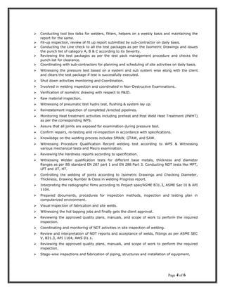  Conducting tool box talks for welders, fitters, helpers on a weekly basis and maintaining the
report for the same.
 Fit-up inspection, review of fit up report submitted by sub-contractor on daily basis.
 Conducting the Line check to all the test packages as per the Isometric Drawings and issues
the punch list of category A, B & C according to its Severity.
 Reviewing the test packages as per the test pack management procedure and checks the
punch list for clearance.
 Coordinating with sub-contractors for planning and scheduling of site activities on daily basis.
 Witnessing the pressure test based on a system and sub system wise along with the client
and clears the test package if test is successfully executed.
 Shut down activities monitoring and Coordination.
 Involved in welding inspection and coordinated in Non-Destructive Examinations.
 Verification of isometric drawing with respect to P&ID.
 Raw material inspection.
 Witnessing of pneumatic test hydro test, flushing & system lay up.
 Reinstatement inspection of completed /erected pipelines.
 Monitoring Heat treatment activities including preheat and Post Weld Heat Treatment (PWHT)
as per the corresponding WPS.
 Assure that all joints are exposed for examination during pressure test.
 Confirm repairs, re-testing and re-inspection in accordance with specifications.
 Knowledge on the welding process includes SMAW, GTAW, and SAW.
 Witnessing Procedure Qualification Record welding test according to WPS & Witnessing
various mechanical tests and Macro examination.
 Reviewing the Hardness reports according to specification.
 Witnessing Welder qualification tests for different base metals, thickness and diameter
Ranges as per BS standard EN 287 part 1 and EN 288 Part 3. Conducting NDT tests like MPT,
LPT and UT, HT.
 Controlling the welding of joints according to Isometric Drawings and Checking Diameter,
Thickness, Drawing Number & Class in welding Progress report.
 Interpreting the radiographic films according to Project spec/ASME B31.3, ASME Sec IX & API
1104.
 Prepared documents, procedures for inspection methods, inspection and testing plan in
computerized environment.
 Visual inspection of fabrication and site welds.
 Witnessing the hot tapping jobs and finally gets the client approval.
 Reviewing the approved quality plans, manuals, and scope of work to perform the required
inspection.
 Coordinating and monitoring of NDT activities in site inspection of welding.
 Review and interpretation of NDT reports and acceptance of welds, fittings as per ASME SEC
V, B31.3, API 1104, AWS D1.1.
 Reviewing the approved quality plans, manuals, and scope of work to perform the required
inspection.
 Stage-wise inspections and fabrication of piping, structures and installation of equipment.
Page 4 of 6
 