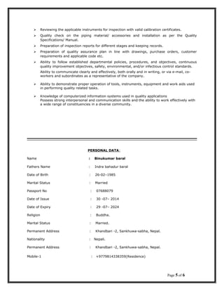  Reviewing the applicable instruments for inspection with valid calibration certificates.
 Quality check on the piping material/ accessories and installation as per the Quality
Specifications/ Manual.
 Preparation of inspection reports for different stages and keeping records.
 Preparation of quality assurance plan in line with drawings, purchase orders, customer
requirements and applicable code etc.
 Ability to follow established departmental policies, procedures, and objectives, continuous
quality improvement objectives, safety, environmental, and/or infectious control standards.
Ability to communicate clearly and effectively, both orally and in writing, or via e-mail, co-
workers and subordinates as a representative of the company.
 Ability to demonstrate proper operation of tools, instruments, equipment and work aids used
in performing quality related tasks.
 Knowledge of computerized information systems used in quality applications
Possess strong interpersonal and communication skills and the ability to work effectively with
a wide range of constituencies in a diverse community.
PERSONAL DATA:
Name : Binukumar baral
Fathers Name : Indra bahadur baral
Date of Birth : 26-02–1985
Marital Status : Married
Passport No : 07688079
Date of Issue : 30 -07– 2014
Date of Expiry : 29 -07– 2024
Religion : Buddha.
Marital Status : Married.
Permanent Address : Khandbari -2, Sankhuwa-sabha, Nepal.
Nationality : Nepali.
Permanent Address : Khandbari -2, Sankhuwa-sabha, Nepal.
Mobile-1 : +9779814338359(Residence)
Page 5 of 6
 