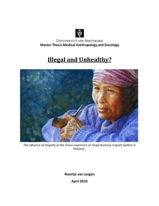 Master Thesis Medical Anthropology and Sociology
Illegal and Unhealthy?
-
The influence of illegality on the illness experience of illegal Burmese migrant workers in
Thailand -
Noortje van Langen
April 2010
 
