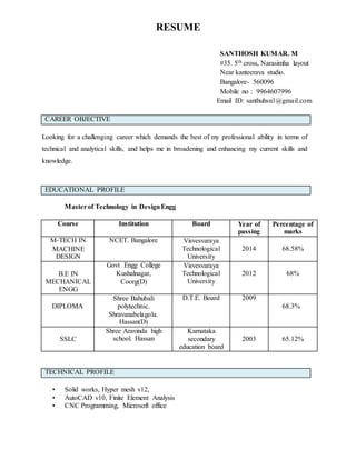 RESUME
SANTHOSH KUMAR. M
#35. 5th cross, Narasimha layout
Near kanteerava studio.
Bangalore- 560096
Mobile no : 9964607996
Email ID: santhuhsn1@gmail.com
CAREER OBJECTIVE
Looking for a challenging career which demands the best of my professional ability in terms of
technical and analytical skills, and helps me in broadening and enhancing my current skills and
knowledge.
EDUCATIONAL PROFILE
Masterof Technology in DesignEngg
Course Institution Board Year of
passing
Percentage of
marks
M-TECH IN
MACHINE
DESIGN
NCET. Bangalore Visvesvaraya
Technological
University
2014 68.58%
B.E IN
MECHANICAL
ENGG
Govt Engg College
Kushalnagar,
Coorg(D)
Visvesvaraya
Technological
University
2012 68%
DIPLOMA
Shree Bahubali
polytechnic.
Shravanabelagola.
Hassan(D)
D.T.E. Board 2009
68.3%
SSLC
Shree Aravinda high
school. Hassan
Karnataka
secondary
education board
2003 65.12%
TECHNICAL PROFILE
• Solid works, Hyper mesh v12,
• AutoCAD v10, Finite Element Analysis
• CNC Programming, Microsoft office
 