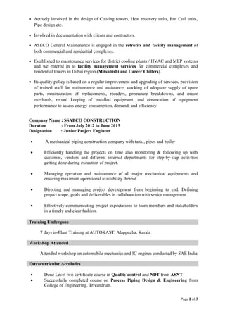 Page 2 of 3
 Actively involved in the design of Cooling towers, Heat recovery units, Fan Coil units,
Pipe design etc.
 Involved in documentation with clients and contractors.
 ASECO General Maintenance is engaged in the retrofits and facility management of
both commercial and residential complexes.
 Established to maintenance services for district cooling plants / HVAC and MEP systems
and we entered in to facility management services for commercial complexes and
residential towers in Dubai region (Mitsubishi and Career Chillers).
 Its quality policy is based on a regular improvement and upgrading of services, provision
of trained staff for maintenance and assistance, stocking of adequate supply of spare
parts, minimization of replacements, reorders, premature breakdowns, and major
overhauls, record keeping of installed equipment, and observation of equipment
performance to assess energy consumption, demand, and efficiency.
Company Name : SSABCO CONSTRUCTION
Duration : From July 2012 to June 2015
Designation : Junior Project Engineer
 A mechanical piping construction company with tank , pipes and boiler
 Efficiently handling the projects on time also monitoring & following up with
customer, vendors and different internal departments for step-by-step activities
getting done during execution of project.
 Managing operation and maintenance of all major mechanical equipments and
ensuring maximum operational availability thereof.
 Directing and managing project development from beginning to end. Defining
project scope, goals and deliverables in collaboration with senior management.
 Effectively communicating project expectations to team members and stakeholders
in a timely and clear fashion.
Training Undergone
7 days in-Plant Training at AUTOKAST, Alappuzha, Kerala
Workshop Attended
Attended workshop on automobile mechanics and IC engines conducted by SAE India
Extracurricular Accolades
 Done Level two certificate course in Quality control and NDT from ASNT
 Successfully completed course on Process Piping Design & Engineering from
College of Engineering, Trivandrum.
 