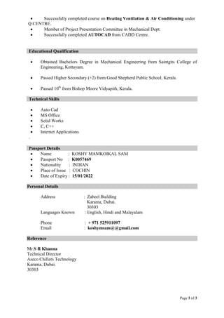 Page 3 of 3
 Successfully completed course on Heating Ventilation & Air Conditioning under
Q CENTRE.
 Member of Project Presentation Committee in Mechanical Dept.
 Successfully completed AUTOCAD from CADD Centre.
Educational Qualification
 Obtained Bachelors Degree in Mechanical Engineering from Saintgits College of
Engineering, Kottayam.
 Passed Higher Secondary (+2) from Good Shepherd Public School, Kerala.
 Passed 10th
from Bishop Moore Vidyapith, Kerala.
Technical Skills
 Auto Cad
 MS Office
 Solid Works
 C, C++
 Internet Applications
.
Passport Details
 Name : KOSHY MAMKOIKAL SAM
 Passport No : K0057469
 Nationality : INDIAN
 Place of Issue : COCHIN
 Date of Expiry : 15/01/2022
Personal Details
Address : Zabeel Building
Karama, Dubai.
30303
Languages Known : English, Hindi and Malayalam
Phone : + 971 525911097
Email : koshymsam@@gmail.com
Reference
Mr.S R Khanna
Technical Director
Aseco Chillers Technology
Karama, Dubai.
30303
 