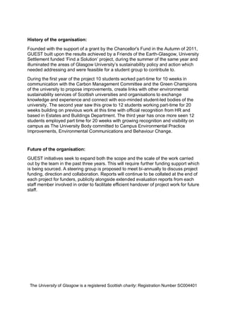 History of the organisation:
Founded with the support of a grant by the Chancellor's Fund in the Autumn of 2011,
GUEST built upon the results achieved by a Friends of the Earth-Glasgow, University
Settlement funded ‘Find a Solution’ project, during the summer of the same year and
illuminated the areas of Glasgow University’s sustainability policy and action which
needed addressing and were feasible for a student group to contribute to.
During the first year of the project 10 students worked part-time for 10 weeks in
communication with the Carbon Management Committee and the Green Champions
of the university to propose improvements, create links with other environmental
sustainability services of Scottish universities and organisations to exchange
knowledge and experience and connect with eco-minded student-led bodies of the
university. The second year saw this grow to 12 students working part-time for 20
weeks building on previous work at this time with official recognition from HR and
based in Estates and Buildings Department. The third year has once more seen 12
students employed part time for 20 weeks with growing recognition and visibility on
campus as The University Body committed to Campus Environmental Practice
Improvements, Environmental Communications and Behaviour Change.
Future of the organisation:
GUEST initiatives seek to expand both the scope and the scale of the work carried
out by the team in the past three years. This will require further funding support which
is being sourced. A steering group is proposed to meet bi-annually to discuss project
funding, direction and collaboration. Reports will continue to be collated at the end of
each project for funders, publicity alongside extended evaluation reports from each
staff member involved in order to facilitate efficient handover of project work for future
staff.
The University of Glasgow is a registered Scottish charity: Registration Number SC004401
 