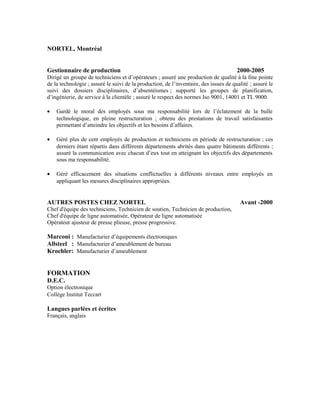 NORTEL, Montréal
Gestionnaire de production 2000-2005
Dirigé un groupe de techniciens et d’opérateurs ; assuré une production de qualité à la fine pointe
de la technologie ; assuré le suivi de la production, de l’inventaire, des issues de qualité ; assuré le
suivi des dossiers disciplinaires, d’absentéismes ; supporté les groupes de planification,
d’ingénierie, de service à la clientèle ; assuré le respect des normes Iso 9001, 14001 et TL 9000.
• Gardé le moral des employés sous ma responsabilité lors de l’éclatement de la bulle
technologique, en pleine restructuration ; obtenu des prestations de travail satisfaisantes
permettant d’atteindre les objectifs et les besoins d’affaires.
• Géré plus de cent employés de production et techniciens en période de restructuration ; ces
derniers étant répartis dans différents départements abrités dans quatre bâtiments différents ;
assuré la communication avec chacun d’eux tout en atteignant les objectifs des départements
sous ma responsabilité.
• Géré efficacement des situations conflictuelles à différents niveaux entre employés en
appliquant les mesures disciplinaires appropriées.
AUTRES POSTES CHEZ NORTEL Avant -2000
Chef d'équipe des techniciens, Technicien de soutien, Technicien de production,
Chef d'équipe de ligne automatisée, Opérateur de ligne automatisée
Opérateur ajusteur de presse plieuse, presse progressive.
Marconi : Manufacturier d’équipements électroniques
Allsteel : Manufacturier d’ameublement de bureau
Kroehler: Manufacturier d’ameublement
FORMATION
D.E.C.
Option électronique
Collège Institut Teccart
Langues parlées et écrites
Français, anglais
 