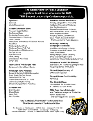The Consortium for Public Education
is grateful to all those who made the 2008
TFIM Student Leadership Conference possible.
The Consortium for Public Education • 410 Ninth Street • McKeesport PA 15132-4001
412/678-9215 • Fax: 412/678-1698 • www.tcfpe.org • info@tcfpe.org
Executive Director: Linda L. Croushore, Ed.D. • Associate Executive Director: Stephen G. Seliy
Sponsors:
Comcast
Waste Management
Career Exploration Sites:
American Eagle Outfitters
Big Science Music
Bombardier Transportation
Carnegie Library of Pittsburgh
Clear Channel
International Brotherhood of Electrical Workers
Marc USA
Pittsburgh Cultural Trust
Pittsburgh Pirates/PNC Park
Pittsburgh Zoo & PPG Aquarium
SimOps Studios
Specter Studios
UPMC Mercy
Urban Design Associates
WYEP–91.3
Tour/Explore Pittsburgh’s Past:
Senator John Heinz History Center
Pittsburgh NOW Panelists:
Donald J. Michel/LANXESS Corporation
Emily Skopic/SimOps Studios
Debra Smit/POP City
Dustin Stiver/The SPROUT Fund
Joanne Sujansky/KEYGroup
Christine Tumpson/Whirl Publishing
Camera Crew:
Brian Haughin
Chuck Morse
Laura Seliy
Paul Spradley
Breakout Session Facilitators:
Timothy Aldinger/Three Rivers WIB
Kat Bulger/University of Pittsburgh
Lisa Ray/Monster.com
Melissa Swauger/Carlow University
Pam Turner/Robert Morris University
Bruce Wright/Sandcastle
Mary Kay Babyak, John McGrail,
David Pribish, Jennifer Sethman/
The Consortium for Public Education
Pittsburgh Marketing
Campaign Facilitators:
Kristi Herrmann/Carlow University
Shallegra Moye/UPMC Health Plan
Lisha Picket/WAMO
Ashley Popojas/Carlow University
Emily Skopic/SimOps Studios
Janis Burley Wilson/Pittsburgh Cultural Trust
Conference Artwork Provided by:
Bob Weaver, Art Teacher, Yough High School
Yough High School Art Students
Student Bags Courtesy of:
LANXESS Corporation
Student Books Contributed by:
KEYGroup
The CHANGE Tour:
J.G. Boccella, the Modo Mio Band
& CHANGE Tour Solo Artists
TFIM Team News Publication
and Conference Agenda Printed by:
Forbes Road Career
and Technology Center Students
Holly M. McGraw, Coordinator, The Future Is Mine
Gina Barrett, Assistant, The Future Is Mine
 