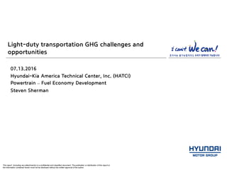 This report (including any attachments) is a confidential and classified document. The publication or distribution of this report or
the information contained herein must not be disclosed without the written approval of the author.
Light-duty transportation GHG challenges and
opportunities
07.13.2016
Hyundai-Kia America Technical Center, Inc. (HATCI)
Powertrain – Fuel Economy Development
Steven Sherman
 