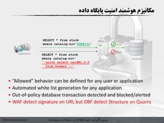 ‫سومین‬‫کنفرانس‬‫امنیت‬‫و‬ ‫اطالعات‬‫در‬ ‫ارتباطات‬‫نفت‬ ‫صنعت‬©2015 by Masoud Ostad
13
White List
Applications
Block
Allow
SELECT * from stock
where catalog-no='PHE8131'
SELECT * from stock
where catalog-no=‘
' union select cardNo,0,0
from Orders --’
Databases
• “Allowed” behavior can be defined for any user or application
• Automated white list generation for any application
• Out-of-policy database transaction detected and blocked/alerted
• WAF detect signature on URL but DBF detect Structure on Quarry
‫هوشمند‬ ‫مکانیزم‬‫داده‬ ‫پایگاه‬ ‫امنیت‬
 