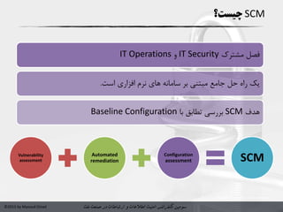 ‫سومین‬‫کنفرانس‬‫امنیت‬‫و‬ ‫اطالعات‬‫در‬ ‫ارتباطات‬‫نفت‬ ‫صنعت‬©2015 by Masoud Ostad
SCM‫چیست؟‬
‫مشترک‬ ‫فصل‬IT Security‫و‬IT Operations
‫بر‬ ‫مبتنی‬ ‫جامع‬ ‫حل‬ ‫راه‬ ‫یک‬‫است‬ ‫افزاری‬ ‫نرم‬ ‫های‬ ‫سامانه‬.
‫هدف‬SCM‫با‬ ‫تطابق‬ ‫بررسی‬Baseline Configuration
Vulnerability
assessment
Automated
remediation
Configuration
assessment SCM
 