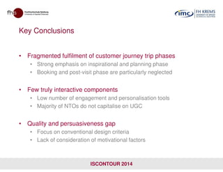 Key Conclusions
• Fragmented fulfilment of customer journey trip phases
• Strong emphasis on inspirational and planning phase
• Booking and post-visit phase are particularly neglected
• Few truly interactive components
• Low number of engagement and personalisation tools
• Majority of NTOs do not capitalise on UGC
• Quality and persuasiveness gap
• Focus on conventional design criteria
• Lack of consideration of motivational factors
ISCONTOUR 2014
 