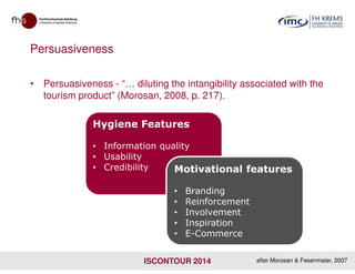 Persuasiveness
• Persuasiveness - “… diluting the intangibility associated with the
tourism product” (Morosan, 2008, p. 217).
Hygiene Features
ISCONTOUR 2014
• Information quality
• Usability
• Credibility Motivational features
• Branding
• Reinforcement
• Involvement
• Inspiration
• E-Commerce
after Morosan & Fesenmaier, 2007
 