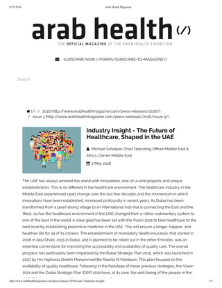 6/25/2016 Arab Health Magazine
http://www.arabhealthmagazine.com/press-releases/2016/issue-3/industry-insight/ 1/5
(/)
 SUBSCRIBE NOW (/FORMS/SUBSCRIBE-TO-MAGAZINE/)
 
  
Search
 (/) /  2016 (http://www.arabhealthmagazine.com/press-releases/2016/)
/  Issue 3 (http://www.arabhealthmagazine.com/press-releases/2016/issue-3/)
Industry Insight - The Future of
Healthcare, Shaped in the UAE
  Michael Schelper, Chief Operating O cer Middle East &
Africa, Cerner Middle East
 2 May 2016
The UAE has always amazed the world with innovations, one-of-a-kind projects and unique
establishments. This is no di erent in the healthcare environment. The healthcare industry in the
Middle East experienced rapid change over the last few decades and the momentum in which
innovations have been established, increased profoundly in recent years. As Dubai has been
transformed from a pearl-diving village to an international hub that is connecting the East and the
West, so has the healthcare environment in the UAE changed from a rather rudimentary system to
one of the best in the world. A clear goal has been set with the Vision 2021 to take healthcare to the
next level by establishing preventive medicine in the UAE. This will ensure a longer, happier, and
healthier life for all of its citizens. The establishment of mandatory health insurance, that started in
2006 in Abu Dhabi, 2015 in Dubai, and is planned to be rolled out in the other Emirates, was an
essential cornerstone for improving the accessibility and availability of quality care. The overall
progress has particularly been impacted by the Dubai Strategic Plan 2015, which was launched in
2007 by His Highness Sheikh Mohammed Bin Rashid Al Maktoum. This plan focused on the
availability of quality healthcare. Following in the footsteps of these previous strategies, the Vision
2021 and the Dubai Strategic Plan (DSP) 2021 have, at its core, the well-being of the people in the
UAE. This in combination with recent trends in the Emirates, such as the establishment of the public-
 
