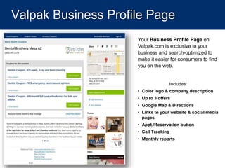 Valpak Business Profile Page
Your Business Profile Page on
Valpak.com is exclusive to your
business and search-optimized to
make it easier for consumers to find
you on the web.
Includes:
• Color logo & company description
• Up to 3 offers
• Google Map & Directions
• Links to your website & social media
pages
• Appt./Reservation button
• Call Tracking
• Monthly reports
 
