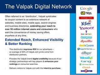 The Valpak Digital Network
Often referred to as “distribution”, Valpak syndicates
its coupon content to an extensive network of
websites, mobile sites, mobile apps, search engines
and business directories, extending your reach to
over 55 million internet users and consumers who
want the convenience of money saving offers,
anywhere at any time.
 This distribution improves ROI for our advertisers –
an average of 30% of Valpak.com prints come from
distribution partners.
 Provides the Valpak brand digital credibility because of our
strategic partnerships with key players & enhances your
rankings on consumer searches.
 Delivers visitors to Valpak.com with the intent to purchase.
Extended Reach, Enhanced Visibility
& Better Ranking
 