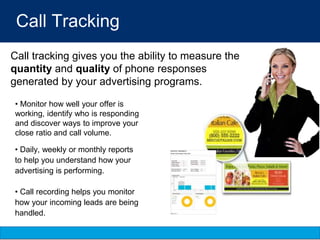 Call Tracking
• Monitor how well your offer is
working, identify who is responding
and discover ways to improve your
close ratio and call volume.
• Daily, weekly or monthly reports
to help you understand how your
advertising is performing.
• Call recording helps you monitor
how your incoming leads are being
handled.
Call tracking gives you the ability to measure the
quantity and quality of phone responses
generated by your advertising programs.
 