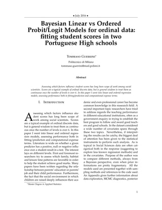 • July 2016 •
Bayesian Linear vs Ordered
Probit/Logit Models for ordinal data:
ﬁtting student scores in two
Portuguese High schools
Tommaso Guerrini∗
Politecnico di Milano
tommaso.guerrini@mail.polimi.it
Abstract
Assessing which factors inﬂuence student scores has long been scope of work among social
scientists. Scores are a typical example of ordinal discrete data, but is general wisdom to treat them as
continuous once the number of levels is over 6. In this paper I went into linear and ordered regression
models, assessing performance both in ﬁtting/prediction and computational expense terms.
I. Introduction
A
ssessing which factors inﬂuence stu-
dent scores has long been scope of
work among social scientists. Scores
are a typical example of ordinal discrete data,
but is general wisdom to treat them as continu-
ous once the number of levels is over 6. In this
paper I went into linear and ordered regres-
sion models, assessing performance both in
ﬁtting/prediction and computational expense
terms. Literature is wide on whether a given
predictor has a positive, null or negative inﬂu-
ence over a student result in a test. The interest
lays on different levels. First and foremost re-
searchers try to assess which family, habitat
and leisure time patterns are favorable in order
to help the student achieve good marks. Many
papers have been written regarding the rela-
tionship between parents’ education or parents’
job and their child performance. Furthermore,
the fact that the social environment in which
children are raised deeply inﬂuences their aca-
demic and even professional career has become
common knowledge in this reasearch ﬁeld. A
second important topic researchers have tried
to address regards the teaching performance
in different educational institutions, often as a
government enquiry in trying to establish the
best program to follow and award good teach-
ers and good schools. In the dataset considered
a wide number of covariates spans through
these two topics. Nevertheless, if interpret-
ing the results can be catchy, the biggest deal
of attention has been given to the statistical
instruments to perform such analysis. As is
typical in Social Sciences data are often cat-
egorical both in the response (suggesting to
explore less known regression methods) and
in the covariates. Purpose of the author was
to compare different methods, always from
a Bayesian perspective, even when prior in-
formations are pretty fragmentary. All the
models used are presented together with sam-
pling methods and references to the code used.
An Appendix gives further information about
data exploration, MCMC diagnostics, posterior
∗Master Degree in Applied Statistics
1
 