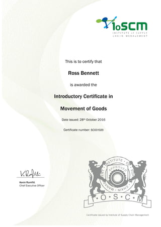 This is to certify that
Ross Bennett
is awarded the
Introductory Certificate in
Movement of Goods
Date issued: 28th October 2016
Certificate number: SC031020
 