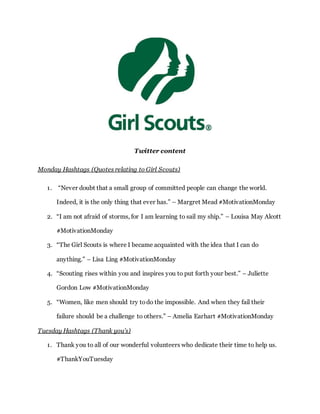 Twitter content
Monday Hashtags (Quotes relating to Girl Scouts)
1. “Never doubt that a small group of committed people can change the world.
Indeed, it is the only thing that ever has.” – Margret Mead #MotivationMonday
2. “I am not afraid of storms, for I am learning to sail my ship.” – Louisa May Alcott
#MotivationMonday
3. “The Girl Scouts is where I became acquainted with the idea that I can do
anything.” – Lisa Ling #MotivationMonday
4. “Scouting rises within you and inspires you to put forth your best.” – Juliette
Gordon Low #MotivationMonday
5. “Women, like men should try todo the impossible. And when they fail their
failure should be a challenge to others.” – Amelia Earhart #MotivationMonday
Tuesday Hashtags (Thank you’s)
1. Thank you to all of our wonderful volunteers who dedicate their time to help us.
#ThankYouTuesday
 