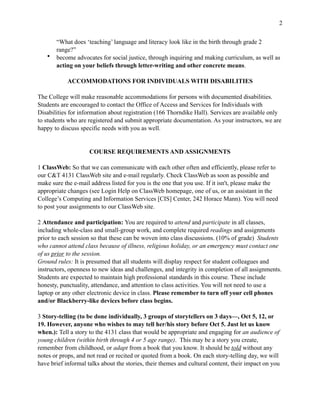 !2
“What does ‘teaching’ language and literacy look like in the birth through grade 2
range?”
• become advocates for social justice, through inquiring and making curriculum, as well as
acting on your beliefs through letter-writing and other concrete means.
ACCOMMODATIONS FOR INDIVIDUALS WITH DISABILITIES
The College will make reasonable accommodations for persons with documented disabilities.
Students are encouraged to contact the Office of Access and Services for Individuals with
Disabilities for information about registration (166 Thorndike Hall). Services are available only
to students who are registered and submit appropriate documentation. As your instructors, we are
happy to discuss specific needs with you as well.
COURSE REQUIREMENTS AND ASSIGNMENTS
1 ClassWeb: So that we can communicate with each other often and efficiently, please refer to
our C&T 4131 ClassWeb site and e-mail regularly. Check ClassWeb as soon as possible and
make sure the e-mail address listed for you is the one that you use. If it isn't, please make the
appropriate changes (see Login Help on ClassWeb homepage, one of us, or an assistant in the
College’s Computing and Information Services [CIS] Center, 242 Horace Mann). You will need
to post your assignments to our ClassWeb site.
2 Attendance and participation: You are required to attend and participate in all classes,
including whole-class and small-group work, and complete required readings and assignments
prior to each session so that these can be woven into class discussions. (10% of grade) Students
who cannot attend class because of illness, religious holiday, or an emergency must contact one
of us prior to the session.
Ground rules: It is presumed that all students will display respect for student colleagues and
instructors, openness to new ideas and challenges, and integrity in completion of all assignments.
Students are expected to maintain high professional standards in this course. These include
honesty, punctuality, attendance, and attention to class activities. You will not need to use a
laptop or any other electronic device in class. Please remember to turn off your cell phones
and/or Blackberry-like devices before class begins.
3 Story-telling (to be done individually, 3 groups of storytellers on 3 days—, Oct 5, 12, or
19. However, anyone who wishes to may tell her/his story before Oct 5. Just let us know
when.): Tell a story to the 4131 class that would be appropriate and engaging for an audience of
young children (within birth through 4 or 5 age range). This may be a story you create,
remember from childhood, or adapt from a book that you know. It should be told without any
notes or props, and not read or recited or quoted from a book. On each story-telling day, we will
have brief informal talks about the stories, their themes and cultural content, their impact on you
 