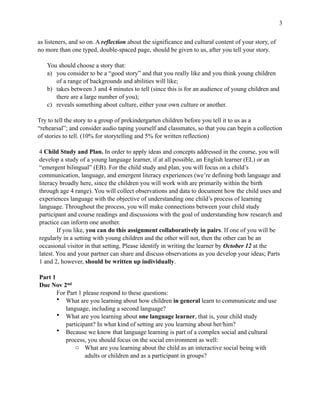 !3
as listeners, and so on. A reflection about the significance and cultural content of your story, of
no more than one typed, double-spaced page, should be given to us, after you tell your story.
You should choose a story that:
a) you consider to be a “good story” and that you really like and you think young children
of a range of backgrounds and abilities will like;
b) takes between 3 and 4 minutes to tell (since this is for an audience of young children and
there are a large number of you);
c) reveals something about culture, either your own culture or another.
Try to tell the story to a group of prekindergarten children before you tell it to us as a
“rehearsal”; and consider audio taping yourself and classmates, so that you can begin a collection
of stories to tell. (10% for storytelling and 5% for written reflection)
4 Child Study and Plan. In order to apply ideas and concepts addressed in the course, you will
develop a study of a young language learner, if at all possible, an English learner (EL) or an
“emergent bilingual” (EB). For the child study and plan, you will focus on a child’s
communication, language, and emergent literacy experiences (we’re defining both language and
literacy broadly here, since the children you will work with are primarily within the birth
through age 4 range). You will collect observations and data to document how the child uses and
experiences language with the objective of understanding one child’s process of learning
language. Throughout the process, you will make connections between your child study
participant and course readings and discussions with the goal of understanding how research and
practice can inform one another.
If you like, you can do this assignment collaboratively in pairs. If one of you will be
regularly in a setting with young children and the other will not, then the other can be an
occasional visitor in that setting. Please identify in writing the learner by October 12 at the
latest. You and your partner can share and discuss observations as you develop your ideas; Parts
1 and 2, however, should be written up individually.
Part 1
Due Nov 2nd
For Part 1 please respond to these questions:
• What are you learning about how children in general learn to communicate and use
language, including a second language?
• What are you learning about one language learner, that is, your child study
participant? In what kind of setting are you learning about her/him?
• Because we know that language learning is part of a complex social and cultural
process, you should focus on the social environment as well:
o What are you learning about the child as an interactive social being with
adults or children and as a participant in groups?
 
