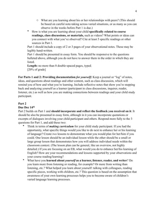 !4
o What are you learning about his or her relationships with peers? (This should
be based on careful note-taking across varied situations, or as many as you can
observe in the weeks before Part 1 is due.)
• How is what you are learning about your child specifically related to course
readings, class discussions, or materials, such as videos? What points or ideas can
you connect with what you’ve observed? Cite at least 5 specific readings or other
sources in Part 1.
Part 1 should include a copy of 2 or 3 pages of your observational notes. These may be
legibly hand-written.
Part 1 should be presented in essay form. You should be responsive to the questions
bulleted above, although you do not have to answer them in the order in which they are
listed.
Length: no more than 8 double-spaced pages, typed.
[20% of grade]
For Parts 1 and 2: Providing documentation for yourself: Keep a journal or “log” of notes,
ideas, and questions about readings and other content, such as class discussion, which will
remind you of how and what you’re learning. Include reflective notes that show you’re stepping
back and analyzing yourself as a learner (participant in class discussions, inquirer, reader,
listener, etc.) as well as how you are making connections between readings and your child study
participant.
Part 2
Due Dec 14th
Part 2 builds on Part 1 and should incorporate and reflect the feedback you received on it. It
should be also be presented in essay form, although in it you can incorporate quotations or
excerpts of dialogues involving your child participant and others. Respond more fully to the 3
questions for Part 1, and add these two:
• Think in terms of making curriculum for your child study participant. If you had the
opportunity, what specific things would you like to do next to enhance her or his learning
of language? Create two lessons to demonstrate what you would plan for her/him if you
could. One lesson should be an individual lesson while the other should be a small or
large group lesson that demonstrates how you will address individual needs within the
classroom context. (The lesson plan can be general, like an overview, not highly
detailed.) If you are focusing on an EB, what would you do to enhance her/his learning of
English? How are your recommendations and lessons supported by your observations and
your course reading/learning?
• What have you learned about yourself as a learner, listener, reader, and writer? Do
you learn more from listening or reading, for example? Or more from writing than
listening, etc.? What helped you learn about yourself: talking with colleagues, reading
specific pieces, working with children, etc.? This question is based on the assumption that
awareness of your own learning processes helps you to become aware of children’s
varied language learning processes.
 