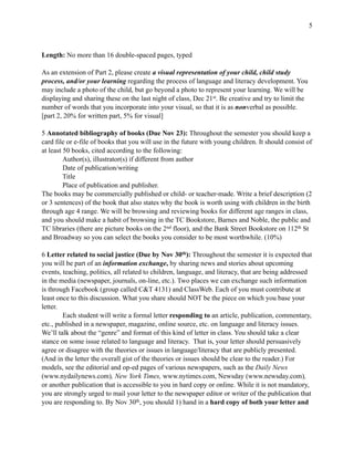 !5
Length: No more than 16 double-spaced pages, typed
As an extension of Part 2, please create a visual representation of your child, child study
process, and/or your learning regarding the process of language and literacy development. You
may include a photo of the child, but go beyond a photo to represent your learning. We will be
displaying and sharing these on the last night of class, Dec 21st. Be creative and try to limit the
number of words that you incorporate into your visual, so that it is as nonverbal as possible.
[part 2, 20% for written part, 5% for visual]
5 Annotated bibliography of books (Due Nov 23): Throughout the semester you should keep a
card file or e-file of books that you will use in the future with young children. It should consist of
at least 50 books, cited according to the following:
Author(s), illustrator(s) if different from author
Date of publication/writing
Title
Place of publication and publisher.
The books may be commercially published or child- or teacher-made. Write a brief description (2
or 3 sentences) of the book that also states why the book is worth using with children in the birth
through age 4 range. We will be browsing and reviewing books for different age ranges in class,
and you should make a habit of browsing in the TC Bookstore, Barnes and Noble, the public and
TC libraries (there are picture books on the 2nd floor), and the Bank Street Bookstore on 112th St
and Broadway so you can select the books you consider to be most worthwhile. (10%)
6 Letter related to social justice (Due by Nov 30th): Throughout the semester it is expected that
you will be part of an information exchange, by sharing news and stories about upcoming
events, teaching, politics, all related to children, language, and literacy, that are being addressed
in the media (newspaper, journals, on-line, etc.). Two places we can exchange such information
is through Facebook (group called C&T 4131) and ClassWeb. Each of you must contribute at
least once to this discussion. What you share should NOT be the piece on which you base your
letter.
Each student will write a formal letter responding to an article, publication, commentary,
etc., published in a newspaper, magazine, online source, etc. on language and literacy issues.
We’ll talk about the “genre” and format of this kind of letter in class. You should take a clear
stance on some issue related to language and literacy. That is, your letter should persuasively
agree or disagree with the theories or issues in language/literacy that are publicly presented.
(And in the letter the overall gist of the theories or issues should be clear to the reader.) For
models, see the editorial and op-ed pages of various newspapers, such as the Daily News
(www.nydailynews.com), New York Times, www.nytimes.com, Newsday (www.newsday.com),
or another publication that is accessible to you in hard copy or online. While it is not mandatory,
you are strongly urged to mail your letter to the newspaper editor or writer of the publication that
you are responding to. By Nov 30th, you should 1) hand in a hard copy of both your letter and
 