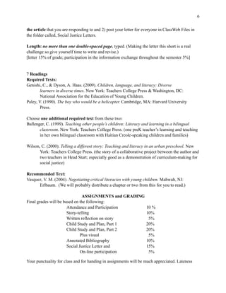 !6
the article that you are responding to and 2) post your letter for everyone in ClassWeb Files in
the folder called, Social Justice Letters.
Length: no more than one double-spaced page, typed. (Making the letter this short is a real
challenge so give yourself time to write and revise.)
[letter 15% of grade; participation in the information exchange throughout the semester 5%]
7 Readings
Required Texts:
Genishi, C., & Dyson, A. Haas. (2009). Children, language, and literacy: Diverse
learners in diverse times. New York: Teachers College Press & Washington, DC:
National Association for the Education of Young Children.
Paley, V. (1990). The boy who would be a helicopter. Cambridge, MA: Harvard University
Press.
Choose one additional required text from these two:
Ballenger, C. (1999). Teaching other people’s children: Literacy and learning in a bilingual
classroom. New York: Teachers College Press. (one preK teacher’s learning and teaching
in her own bilingual classroom with Haitian Creole-speaking children and families)
Wilson, C. (2000). Telling a different story: Teaching and literacy in an urban preschool. New
York: Teachers College Press. (the story of a collaborative project between the author and
two teachers in Head Start; especially good as a demonstration of curriculum-making for
social justice)
Recommended Text:
Vasquez, V. M. (2004). Negotiating critical literacies with young children. Mahwah, NJ:
Erlbaum. (We will probably distribute a chapter or two from this for you to read.)
ASSIGNMENTS and GRADING
Final grades will be based on the following:
Attendance and Participation 10 %
Story-telling 10%
Written reflection on story 5%
Child Study and Plan, Part 1 20%
Child Study and Plan, Part 2 20%
Plus visual 5%
Annotated Bibliography 10%
Social Justice Letter and 15%
On-line participation 5%
 
Your punctuality for class and for handing in assignments will be much appreciated. Lateness
 