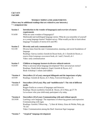 !8
C&T 4131
Fall 2009
WEEKLY TOPICS AND ASSIGNMENTS
(There may be additional readings that are related to your interests.)
* = assignment due
Session 1 Introduction to the wonder of language(s) and overview of course
requirements
9/14/09 What are some wonders of language(s)?
Multimodal and multilingual language stories: What do you remember of yourself
as a young language learner? Student survey: What would you like to learn about
language? Examples of stories (CG and JW)
Session 2 Diversity and early communication
9/21/09 Diverse times from the start: Communication, meaning, and social foundations of
language
Readings: Garvey (smile); Genishi & Dyson book, ch 1; Genishi & Dyson, e-
reserve from Language assessment book, ch 1 and 2; Sowell, ch 1
Video: early communication
Session 3 Children as language learners in diverse cultural contexts
9/28/09 What is universal about language development? How universal are stories?
Readings: Heath (both chapters); Engel; Genishi & Dyson, ch 2
Book workshop I: infants and toddlers
*Session 4 Storytellers (11 of you); emergent bilinguals and the importance of play
10/5/09 Readings: Genishi & Dyson, ch 3; Paley, Foreword through p. 26.
*Session 5 Storytellers (10 of you); Play and “multiliteracies”: The role of different
10/12/09 media
Reggio Emilia as a source of languages and literacies
Readings: Dyson (symbols); Genishi & Dyson, ch 4; Paley, pp 27-78
Let us know who your child study participant is by today.
*Session 6 Storytellers (10 of you); Communicating with and without speech
10/19/09 Learning a new language: The importance of observing gesture and expression
Communicating with signs
Readings: Genishi (“Observing…”); Katz & Schery; Zeece & Wolda; Paley, pp.
78-110
Video: Communication among the Deaf: American Sign Language
*Session 7 “Atypical” language development
 