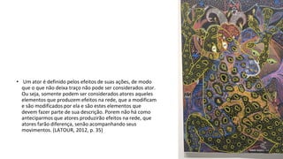 • Um ator é definido pelos efeitos de suas ações, de modo
que o que não deixa traço não pode ser considerados ator.
Ou seja, somente podem ser considerados atores aqueles
elementos que produzem efeitos na rede, que a modificam
e são modificados por ela e são estes elementos que
devem fazer parte de sua descrição. Porem não há como
anteciparmos que atores produzirão efeitos na rede, que
atores farão diferença, senão acompanhando seus
movimentos. (LATOUR, 2012, p. 35)
 