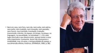 • Nem em casa, nem fora, nem ida, nem volta, nem pátria,
nem exílio, nem tradição, nem inovação, nem passado,
nem futuro, mas transição, translação, tradução,
transmissão, trânsito, no espaço, no tempo, na psique, na
linguagem, na sexualidade, na sociedade (...). Em cada
lugar está tudo o que deveria estar, porque existe a coisa
mais importante: o presente. Assim não alcançamos a
imobilidade, mas, às vezes, a temporalidade do espaço, a
sua dimensão efetiva, histórica. (PERNIOLA, 1985, p. 86).
 