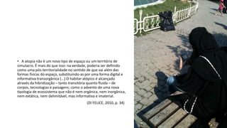 • A atopia não é um novo tipo de espaço ou um território de
simulacro. É mais do que isso: na verdade, poderia ser definido
como uma pós-territorialidade no sentido de que vai além das
formas físicas do espaço, substituindo-as por uma forma digital e
informativa transorgânica (...) O habitar atópico é alcançado
através da hibridização – tanto transitória quanto fluida – de
corpos, tecnologias e paisagens; como o advento de uma nova
tipologia de ecossistema que não é nem orgânica, nem inorgânica,
nem extática, nem delimitável, mas informativa e imaterial.
(DI FELICE, 2010, p. 34)
 