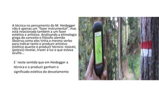 A técnica no pensamento do M. Heidegger
não é apenas um “fazer instrumental”, mas
está relacionada também a um fazer
estético e artístico. Analisando a etimologia
grega do conceito o filósofo alemão
observa como eles tinha o mesmo verbo
para indicar tanto o produzir artístico
estético quanto o produzir técnico: ποϊεσίς
(poiesis) revelar, trazer à luz o que estava
oculto...
E´ neste sentido que em Heidegger a
técnica e o produzir ganham o
significado estético do desvelamento
 