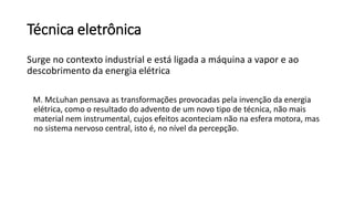 Técnica eletrônica
Surge no contexto industrial e está ligada a máquina a vapor e ao
descobrimento da energia elétrica
M. McLuhan pensava as transformações provocadas pela invenção da energia
elétrica, como o resultado do advento de um novo tipo de técnica, não mais
material nem instrumental, cujos efeitos aconteciam não na esfera motora, mas
no sistema nervoso central, isto é, no nível da percepção.
 