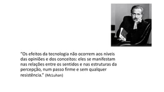 “Os efeitos da tecnologia não ocorrem aos níveis
das opiniões e dos conceitos: eles se manifestam
nas relações entre os sentidos e nas estruturas da
percepção, num passo firme e sem qualquer
resistência.” (McLuhan)
 