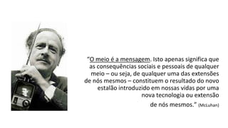 “O meio é a mensagem. Isto apenas significa que
as consequências sociais e pessoais de qualquer
meio – ou seja, de qualquer uma das extensões
de nós mesmos – constituem o resultado do novo
estalão introduzido em nossas vidas por uma
nova tecnologia ou extensão
de nós mesmos.” (McLuhan)
 