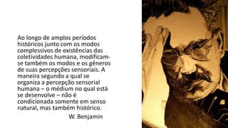 Ao longo de amplos períodos
históricos junto com os modos
complessivos de existências das
coletividades humana, modificam-
se também os modos e os gêneros
de suas percepções sensoriais. A
maneira segundo a qual se
organiza a percepção sensorial
humana – o médium no qual está
se desenvolve – não é
condicionada somente em senso
natural, mas também histórico.
W. Benjamin
 
