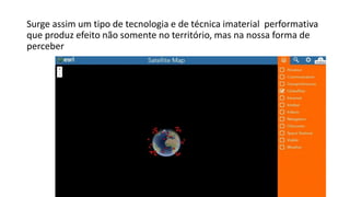 Surge assim um tipo de tecnologia e de técnica imaterial performativa
que produz efeito não somente no território, mas na nossa forma de
perceber
 