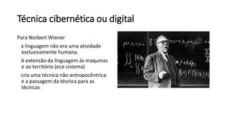 Técnica cibernética ou digital
Para Norbert Wiener
a linguagem não era uma atividade
exclusivamente humana.
A extensão da linguagem às maquinas
e ao território (eco sistema)
cria uma técnica não antropocêntrica
e a passagem da técnica para as
técnicas
 
