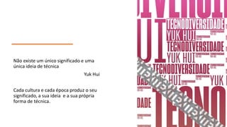 Não existe um único significado e uma
única ideia de técnica
Yuk Hui
Cada cultura e cada época produz o seu
significado, a sua ideia e a sua própria
forma de técnica.
 