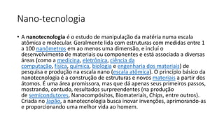 Nano-tecnologia
• A nanotecnologia é o estudo de manipulação da matéria numa escala
atômica e molecular. Geralmente lida com estruturas com medidas entre 1
a 100 nanômetros em ao menos uma dimensão, e incluí o
desenvolvimento de materiais ou componentes e está associada a diversas
áreas (como a medicina, eletrônica, ciência da
computação, física, química, biologia e engenharia dos materiais) de
pesquisa e produção na escala nano (escala atômica). O princípio básico da
nanotecnologia é a construção de estruturas e novos materiais a partir dos
átomos. É uma área promissora, mas que dá apenas seus primeiros passos,
mostrando, contudo, resultados surpreendentes (na produção
de semicondutores, Nanocompósitos, Biomateriais, Chips, entre outros).
Criada no Japão, a nanotecnologia busca inovar invenções, aprimorando-as
e proporcionando uma melhor vida ao homem.
 