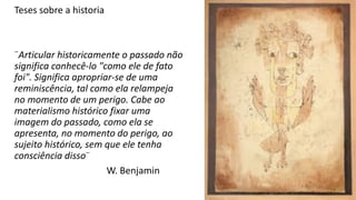 Teses sobre a historia
¨Articular historicamente o passado não
significa conhecê-lo "como ele de fato
foi". Significa apropriar-se de uma
reminiscência, tal como ela relampeja
no momento de um perigo. Cabe ao
materialismo histórico fixar uma
imagem do passado, como ela se
apresenta, no momento do perigo, ao
sujeito histórico, sem que ele tenha
consciência disso¨
W. Benjamin
 