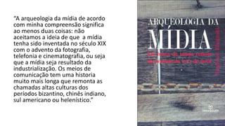 “A arqueologia da mídia de acordo
com minha compreensão significa
ao menos duas coisas: não
aceitamos a ideia de que a mídia
tenha sido inventada no século XIX
com o advento da fotografia,
telefonia e cinematografia, ou seja
que a mídia seja resultado da
industrialização. Os meios de
comunicação tem uma historia
muito mais longa que remonta as
chamadas altas culturas dos
períodos bizantino, chinês indiano,
sul americano ou helenístico.”
 