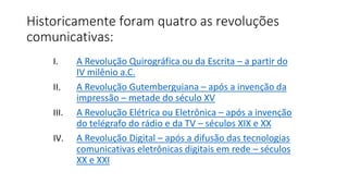 Historicamente foram quatro as revoluções
comunicativas:
I. A Revolução Quirográfica ou da Escrita – a partir do
IV milênio a.C.
II. A Revolução Gutemberguiana – após a invenção da
impressão – metade do século XV
III. A Revolução Elétrica ou Eletrônica – após a invenção
do telégrafo do rádio e da TV – séculos XIX e XX
IV. A Revolução Digital – após a difusão das tecnologias
comunicativas eletrônicas digitais em rede – séculos
XX e XXI
 
