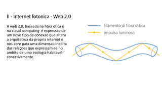 II - Internet fotonica - Web 2.0
A web 2.0, baseada na fibra otica e
na cloud computing é expressao de
um novo tipo de conexao que altera
a arquitetrua da propria internet e
nos abre para uma dimensao inedita
das relaçoes que expressam-se no
ambito de uma ecologia habitavel
conectivamente.
 