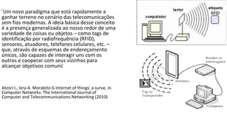 ̈Um novo paradigma que está rapidamente a
ganhar terreno no cenário das telecomunicações
sem fios modernas. A ideia básica desse conceito
é a presença generalizada ao nosso redor de uma
variedade de coisas ou objetos – como tags de
identificação por radiofrequência (RFID),
sensores, atuadores, telefones celulares, etc. –
que, através de esquemas de endereçamento
únicos, são capazes de interagir uns com os
outros e cooperar com seus vizinhos para
alcançar objetivos comuns ̈
Atzori I., Iera A. Morabito G Internet of things: a surve, in
Computer Networks: The International Journal of
Computer and Telecommunications Networking (2010)
 