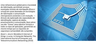Uma infraestrutura global para a Sociedade
da Informação, permitindo serviços
avançados através da interligação (física e
virtual) de coisas baseadas em tecnologias
de informação e comunicação
interoperáveis existentes e em evolução. –
Através da exploração das capacidades de
identificação, captura de dados,
processamento e comunicação, fazer pleno
uso das "Coisas" para oferecer serviços a
todos os tipos de aplicações, garantindo ao
mesmo tempo que os requisitos de
segurança e privacidade são cumpridos.
Atzori I., Iera A. Morabito G Internet of
things: a surve, in Computer Networks: The
International Journal of Computer and
Telecommunications Networking (2010)
 